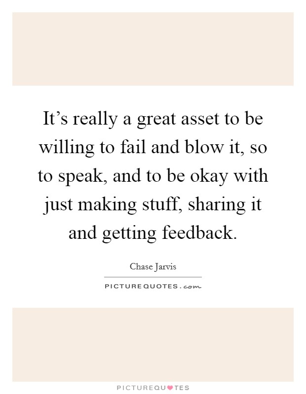 It's really a great asset to be willing to fail and blow it, so to speak, and to be okay with just making stuff, sharing it and getting feedback. Picture Quote #1