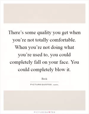 There’s some quality you get when you’re not totally comfortable. When you’re not doing what you’re used to, you could completely fall on your face. You could completely blow it Picture Quote #1