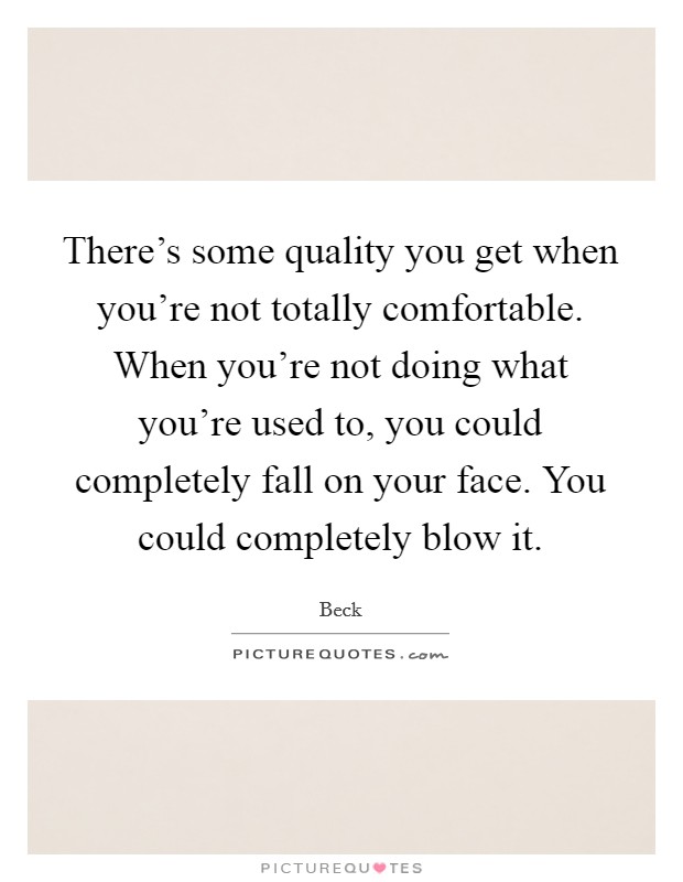 There's some quality you get when you're not totally comfortable. When you're not doing what you're used to, you could completely fall on your face. You could completely blow it. Picture Quote #1