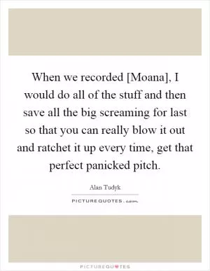 When we recorded [Moana], I would do all of the stuff and then save all the big screaming for last so that you can really blow it out and ratchet it up every time, get that perfect panicked pitch Picture Quote #1