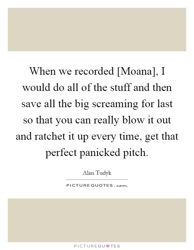 When we recorded [Moana], I would do all of the stuff and then save all the big screaming for last so that you can really blow it out and ratchet it up every time, get that perfect panicked pitch. Picture Quote #1