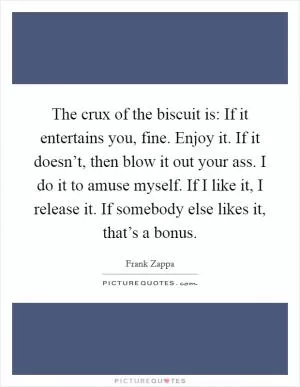 The crux of the biscuit is: If it entertains you, fine. Enjoy it. If it doesn’t, then blow it out your ass. I do it to amuse myself. If I like it, I release it. If somebody else likes it, that’s a bonus Picture Quote #1
