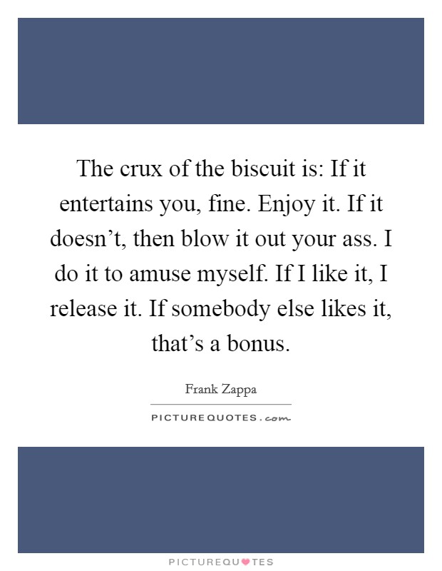 The crux of the biscuit is: If it entertains you, fine. Enjoy it. If it doesn't, then blow it out your ass. I do it to amuse myself. If I like it, I release it. If somebody else likes it, that's a bonus. Picture Quote #1