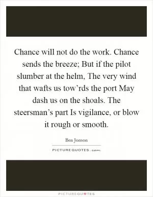 Chance will not do the work. Chance sends the breeze; But if the pilot slumber at the helm, The very wind that wafts us tow’rds the port May dash us on the shoals. The steersman’s part Is vigilance, or blow it rough or smooth Picture Quote #1