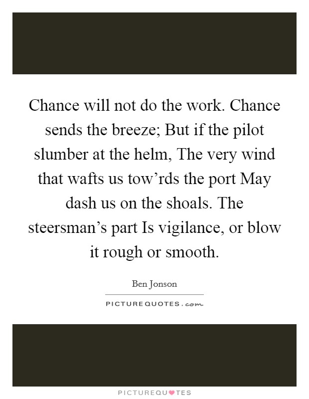 Chance will not do the work. Chance sends the breeze; But if the pilot slumber at the helm, The very wind that wafts us tow'rds the port May dash us on the shoals. The steersman's part Is vigilance, or blow it rough or smooth. Picture Quote #1
