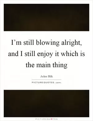 I’m still blowing alright, and I still enjoy it which is the main thing Picture Quote #1