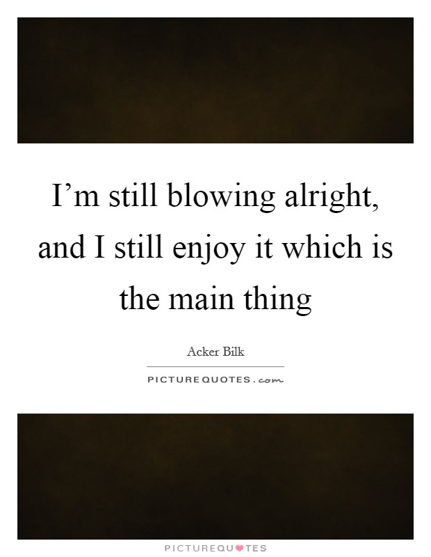 I'm still blowing alright, and I still enjoy it which is the main thing Picture Quote #1
