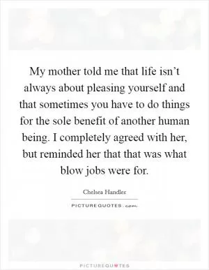 My mother told me that life isn’t always about pleasing yourself and that sometimes you have to do things for the sole benefit of another human being. I completely agreed with her, but reminded her that that was what blow jobs were for Picture Quote #1