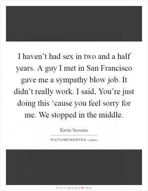 I haven’t had sex in two and a half years. A guy I met in San Francisco gave me a sympathy blow job. It didn’t really work. I said, You’re just doing this ‘cause you feel sorry for me. We stopped in the middle Picture Quote #1