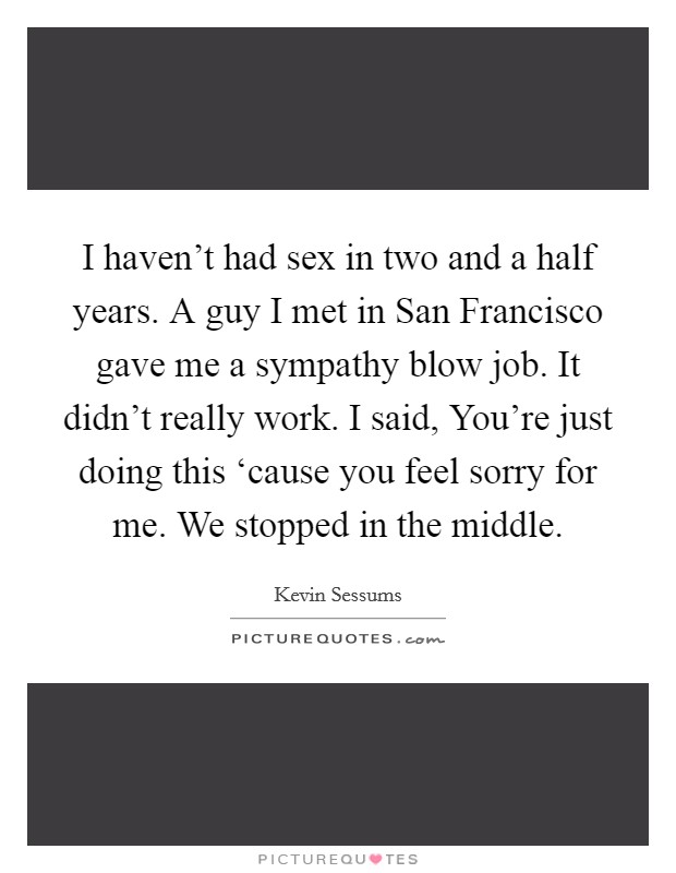 I haven't had sex in two and a half years. A guy I met in San Francisco gave me a sympathy blow job. It didn't really work. I said, You're just doing this ‘cause you feel sorry for me. We stopped in the middle. Picture Quote #1