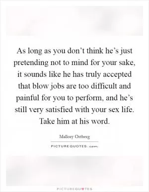 As long as you don’t think he’s just pretending not to mind for your sake, it sounds like he has truly accepted that blow jobs are too difficult and painful for you to perform, and he’s still very satisfied with your sex life. Take him at his word Picture Quote #1