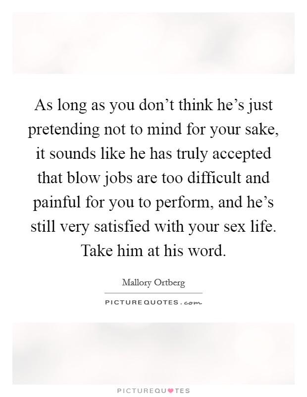 As long as you don't think he's just pretending not to mind for your sake, it sounds like he has truly accepted that blow jobs are too difficult and painful for you to perform, and he's still very satisfied with your sex life. Take him at his word. Picture Quote #1