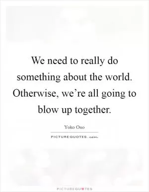 We need to really do something about the world. Otherwise, we’re all going to blow up together Picture Quote #1