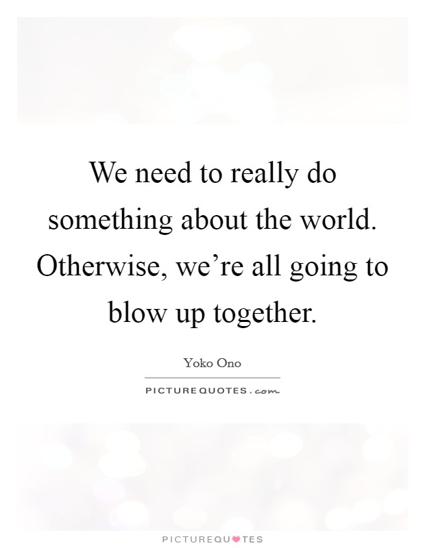 We need to really do something about the world. Otherwise, we're all going to blow up together. Picture Quote #1
