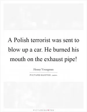A Polish terrorist was sent to blow up a car. He burned his mouth on the exhaust pipe! Picture Quote #1