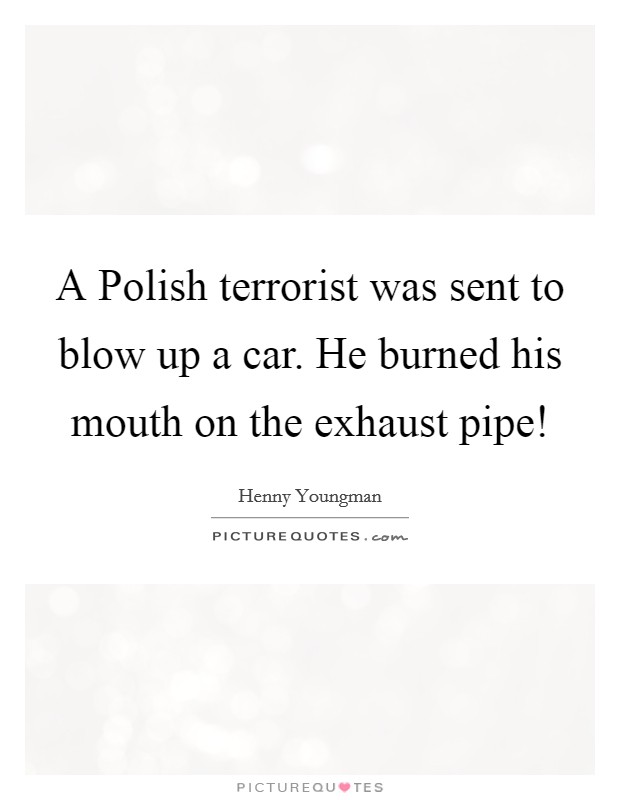 A Polish terrorist was sent to blow up a car. He burned his mouth on the exhaust pipe! Picture Quote #1