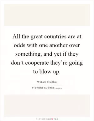 All the great countries are at odds with one another over something, and yet if they don’t cooperate they’re going to blow up Picture Quote #1
