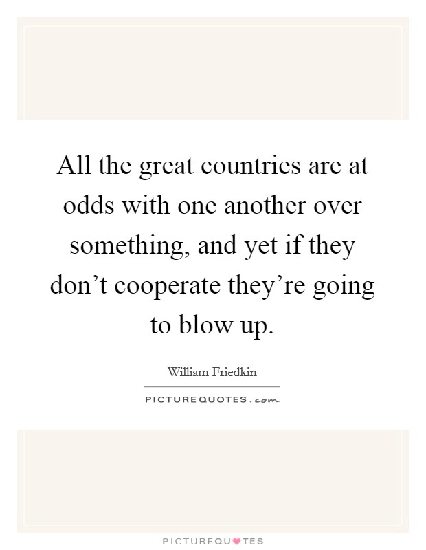 All the great countries are at odds with one another over something, and yet if they don't cooperate they're going to blow up. Picture Quote #1