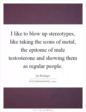 I like to blow up stereotypes, like taking the icons of metal, the epitome of male testosterone and showing them as regular people Picture Quote #1