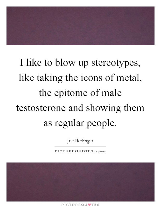 I like to blow up stereotypes, like taking the icons of metal, the epitome of male testosterone and showing them as regular people. Picture Quote #1