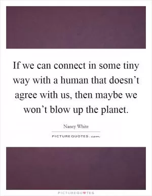 If we can connect in some tiny way with a human that doesn’t agree with us, then maybe we won’t blow up the planet Picture Quote #1