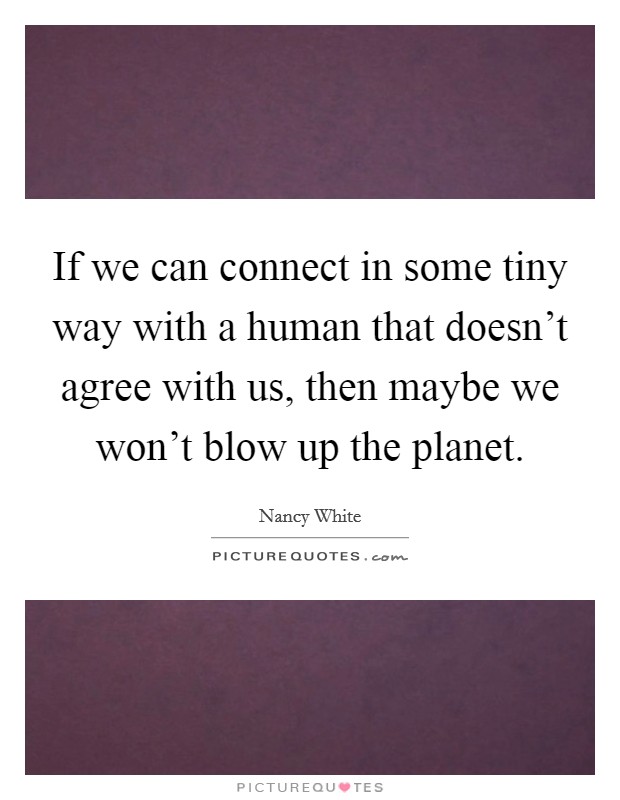 If we can connect in some tiny way with a human that doesn't agree with us, then maybe we won't blow up the planet. Picture Quote #1