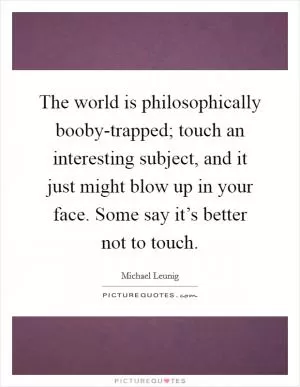 The world is philosophically booby-trapped; touch an interesting subject, and it just might blow up in your face. Some say it’s better not to touch Picture Quote #1
