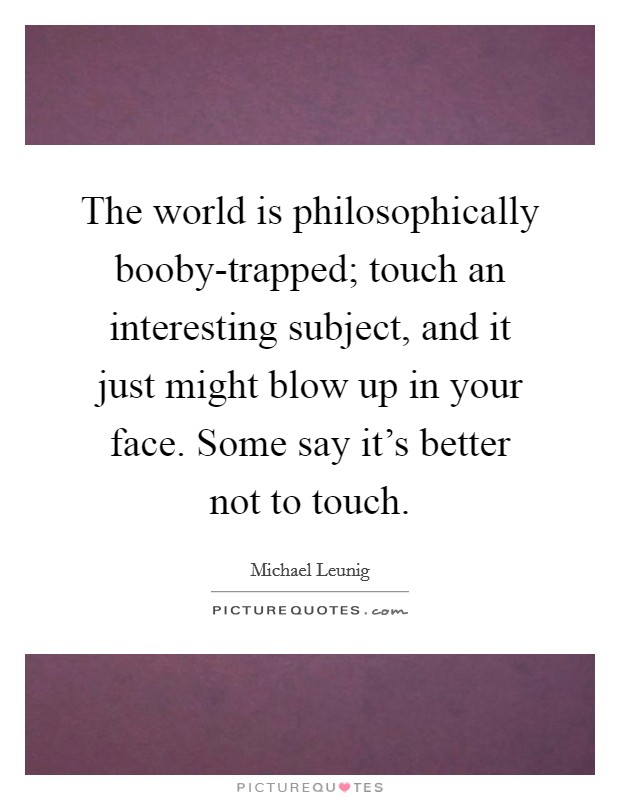 The world is philosophically booby-trapped; touch an interesting subject, and it just might blow up in your face. Some say it's better not to touch. Picture Quote #1