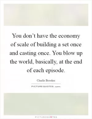 You don’t have the economy of scale of building a set once and casting once. You blow up the world, basically, at the end of each episode Picture Quote #1