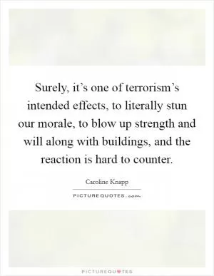 Surely, it’s one of terrorism’s intended effects, to literally stun our morale, to blow up strength and will along with buildings, and the reaction is hard to counter Picture Quote #1
