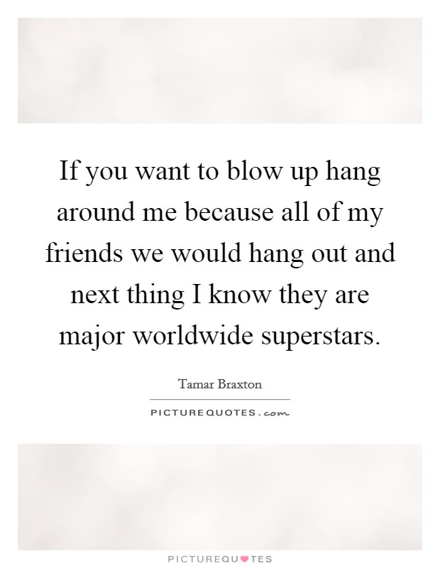 If you want to blow up hang around me because all of my friends we would hang out and next thing I know they are major worldwide superstars. Picture Quote #1