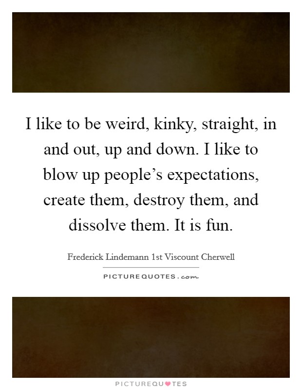I like to be weird, kinky, straight, in and out, up and down. I like to blow up people's expectations, create them, destroy them, and dissolve them. It is fun. Picture Quote #1