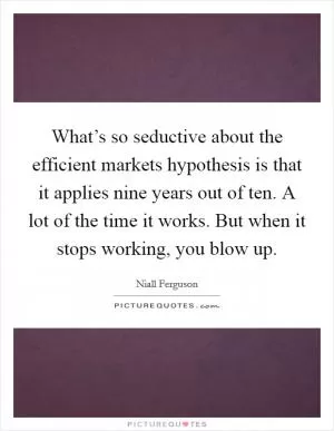 What’s so seductive about the efficient markets hypothesis is that it applies nine years out of ten. A lot of the time it works. But when it stops working, you blow up Picture Quote #1
