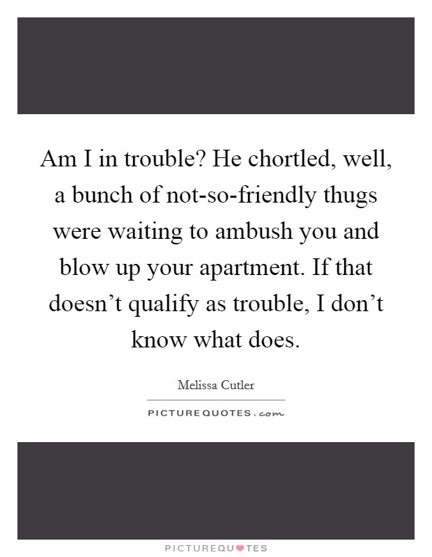 Am I in trouble? He chortled, well, a bunch of not-so-friendly thugs were waiting to ambush you and blow up your apartment. If that doesn't qualify as trouble, I don't know what does. Picture Quote #1