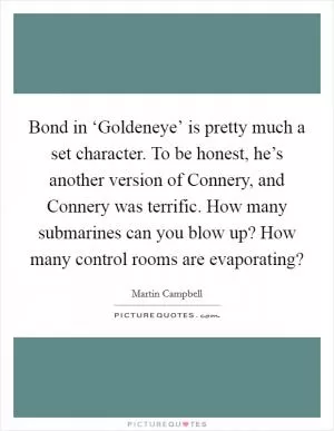 Bond in ‘Goldeneye’ is pretty much a set character. To be honest, he’s another version of Connery, and Connery was terrific. How many submarines can you blow up? How many control rooms are evaporating? Picture Quote #1