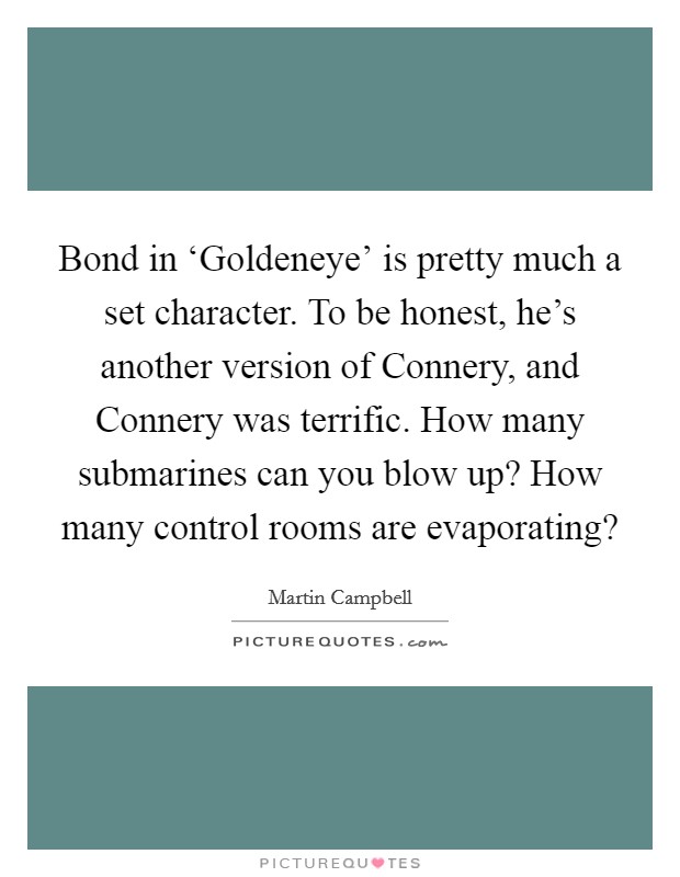 Bond in ‘Goldeneye' is pretty much a set character. To be honest, he's another version of Connery, and Connery was terrific. How many submarines can you blow up? How many control rooms are evaporating? Picture Quote #1