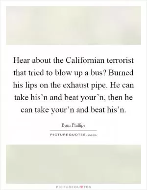 Hear about the Californian terrorist that tried to blow up a bus? Burned his lips on the exhaust pipe. He can take his’n and beat your’n, then he can take your’n and beat his’n Picture Quote #1