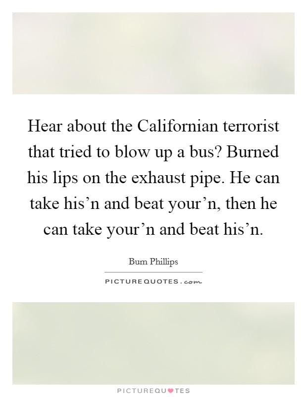 Hear about the Californian terrorist that tried to blow up a bus? Burned his lips on the exhaust pipe. He can take his'n and beat your'n, then he can take your'n and beat his'n. Picture Quote #1