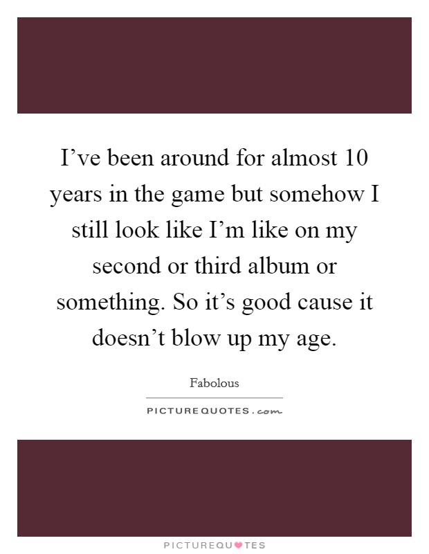 I've been around for almost 10 years in the game but somehow I still look like I'm like on my second or third album or something. So it's good cause it doesn't blow up my age. Picture Quote #1