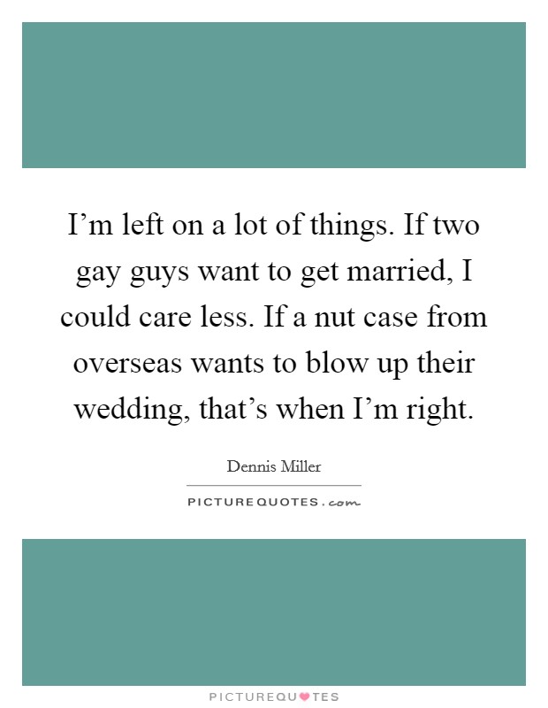 I'm left on a lot of things. If two gay guys want to get married, I could care less. If a nut case from overseas wants to blow up their wedding, that's when I'm right. Picture Quote #1
