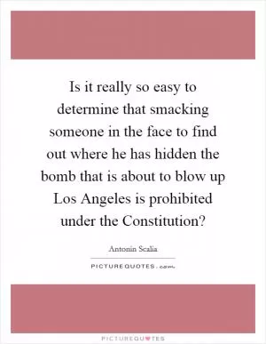 Is it really so easy to determine that smacking someone in the face to find out where he has hidden the bomb that is about to blow up Los Angeles is prohibited under the Constitution? Picture Quote #1