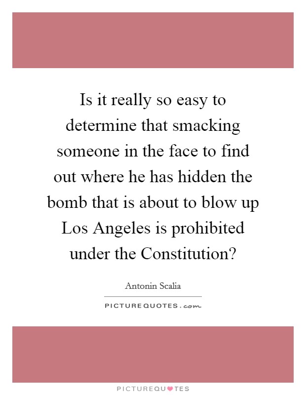 Is it really so easy to determine that smacking someone in the face to find out where he has hidden the bomb that is about to blow up Los Angeles is prohibited under the Constitution? Picture Quote #1