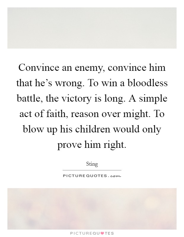Convince an enemy, convince him that he's wrong. To win a bloodless battle, the victory is long. A simple act of faith, reason over might. To blow up his children would only prove him right. Picture Quote #1