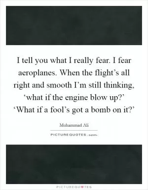 I tell you what I really fear. I fear aeroplanes. When the flight’s all right and smooth I’m still thinking, ‘what if the engine blow up?’ ‘What if a fool’s got a bomb on it?’ Picture Quote #1