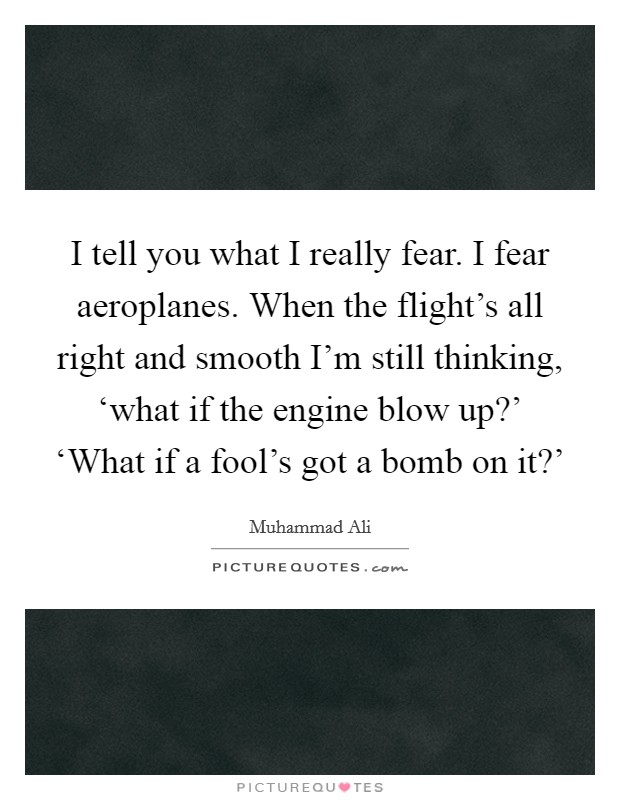 I tell you what I really fear. I fear aeroplanes. When the flight's all right and smooth I'm still thinking, ‘what if the engine blow up?' ‘What if a fool's got a bomb on it?' Picture Quote #1