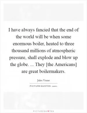 I have always fancied that the end of the world will be when some enormous boiler, heated to three thousand millions of atmospheric pressure, shall explode and blow up the globe. ... They [the Americans] are great boilermakers Picture Quote #1