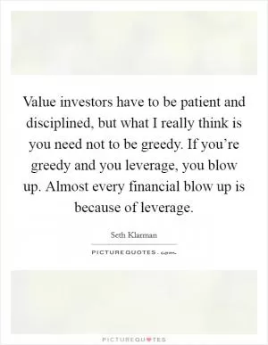 Value investors have to be patient and disciplined, but what I really think is you need not to be greedy. If you’re greedy and you leverage, you blow up. Almost every financial blow up is because of leverage Picture Quote #1