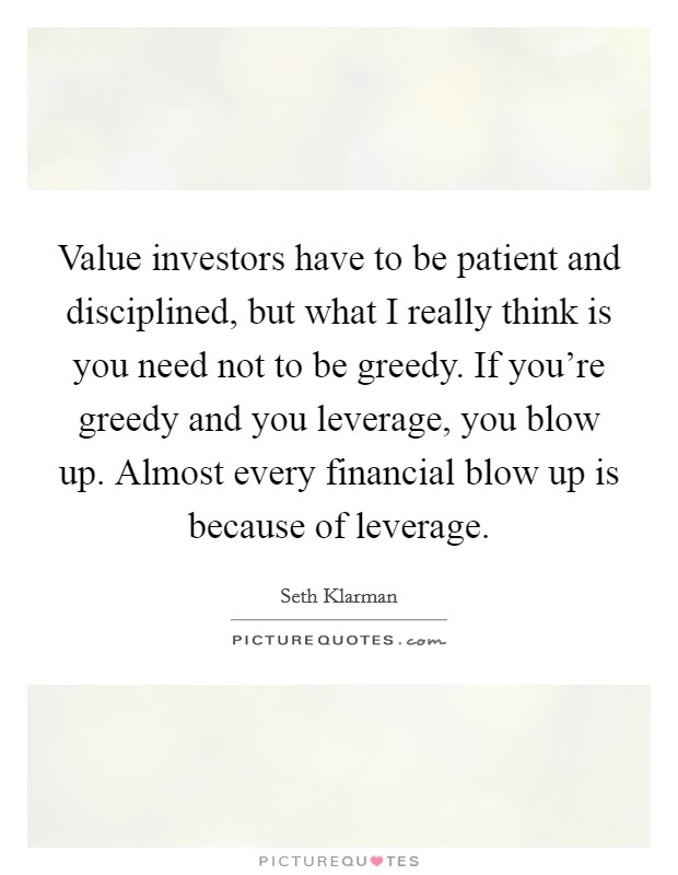 Value investors have to be patient and disciplined, but what I really think is you need not to be greedy. If you're greedy and you leverage, you blow up. Almost every financial blow up is because of leverage. Picture Quote #1