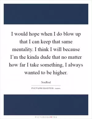 I would hope when I do blow up that I can keep that same mentality. I think I will because I’m the kinda dude that no matter how far I take something, I always wanted to be higher Picture Quote #1