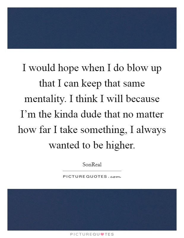 I would hope when I do blow up that I can keep that same mentality. I think I will because I'm the kinda dude that no matter how far I take something, I always wanted to be higher. Picture Quote #1